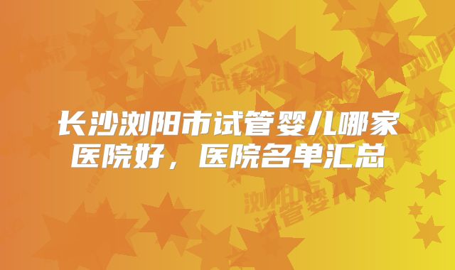 长沙浏阳市试管婴儿哪家医院好，医院名单汇总