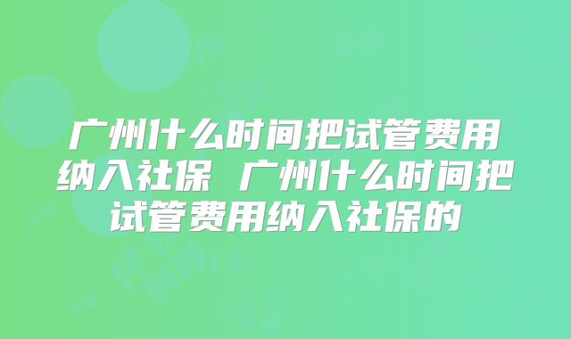 广州什么时间把试管费用纳入社保 广州什么时间把试管费用纳入社保的