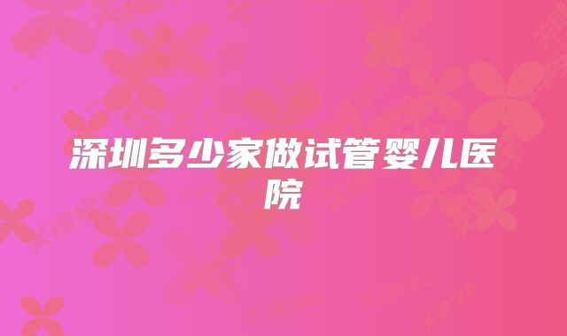 深圳多少家做试管婴儿医院