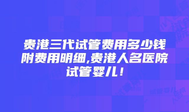 贵港三代试管费用多少钱附费用明细,贵港人名医院试管婴儿！