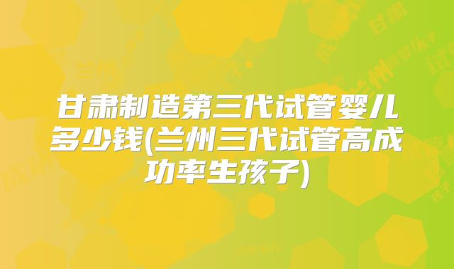 甘肃制造第三代试管婴儿多少钱(兰州三代试管高成功率生孩子)