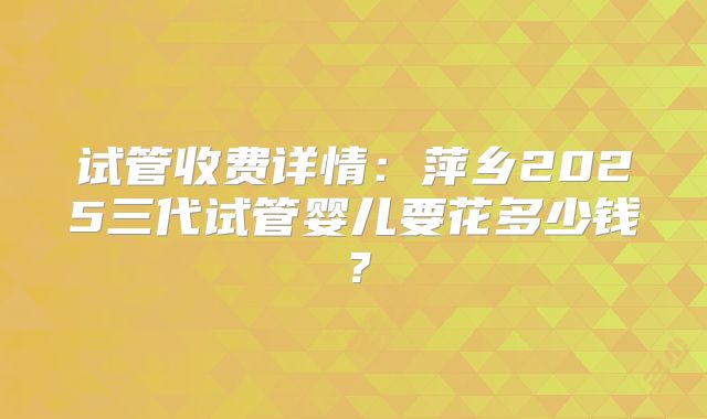 试管收费详情：萍乡2025三代试管婴儿要花多少钱？