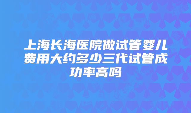 上海长海医院做试管婴儿费用大约多少三代试管成功率高吗