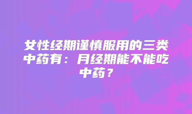 女性经期谨慎服用的三类中药有:月经期能不能吃中药?