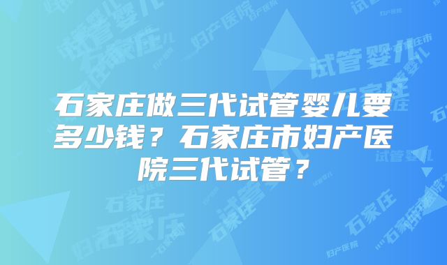 石家庄做三代试管婴儿要多少钱？石家庄市妇产医院三代试管？