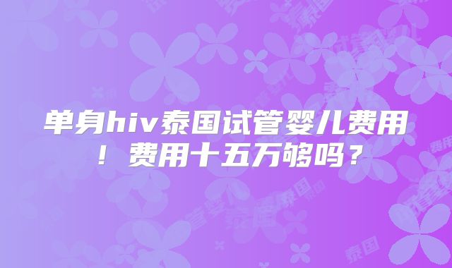 单身hiv泰国试管婴儿费用！费用十五万够吗？