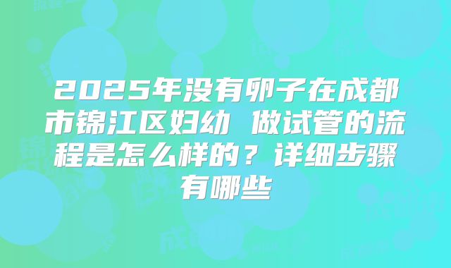 2025年没有卵子在成都市锦江区妇幼 做试管的流程是怎么样的？详细步骤有哪些