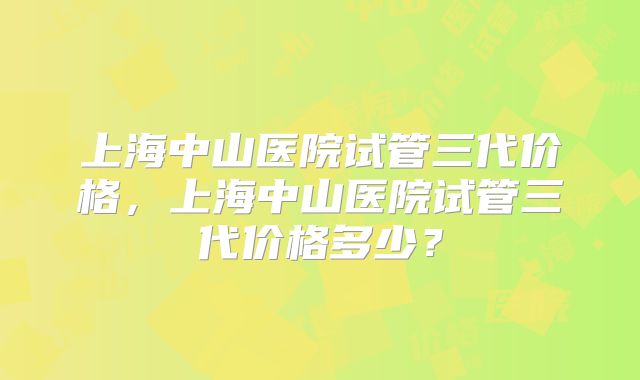 上海中山医院试管三代价格,上海中山医院试管三代价格多少?