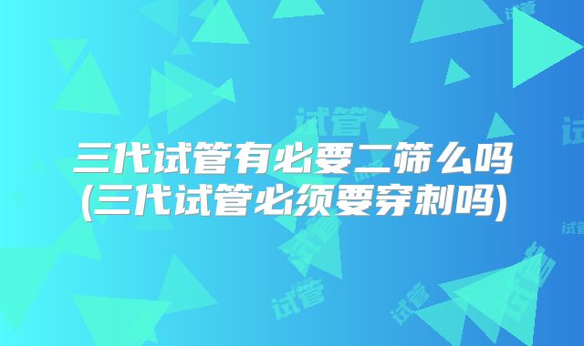 三代试管有必要二筛么吗(三代试管必须要穿刺吗)