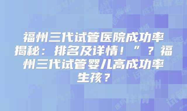 福州三代试管医院成功率揭秘：排名及详情！”？福州三代试管婴儿高成功率生孩？