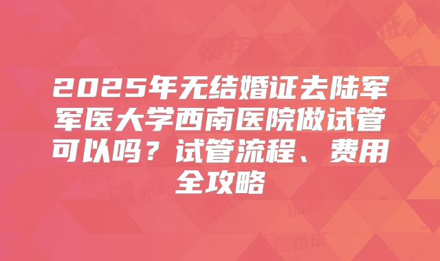 2025年无结婚证去陆军军医大学西南医院做试管可以吗？试管流程、费用全攻略