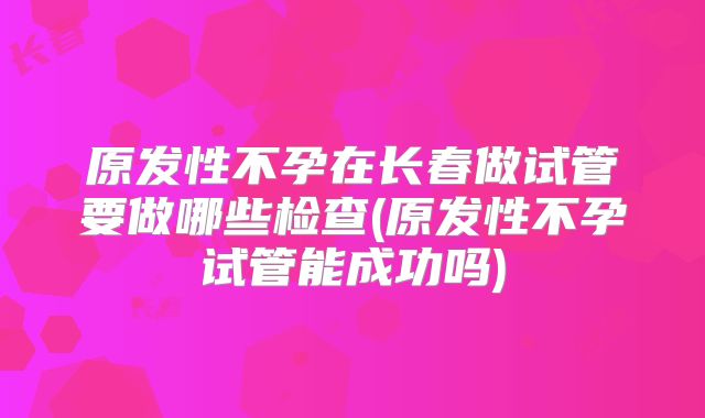 原发性不孕在长春做试管要做哪些检查(原发性不孕试管能成功吗)