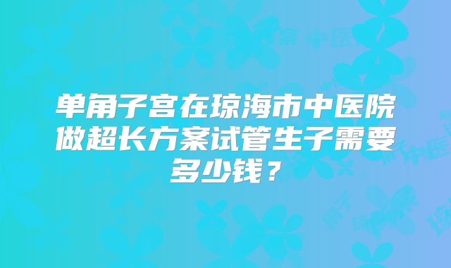 单角子宫在琼海市中医院做超长方案试管生子需要多少钱？