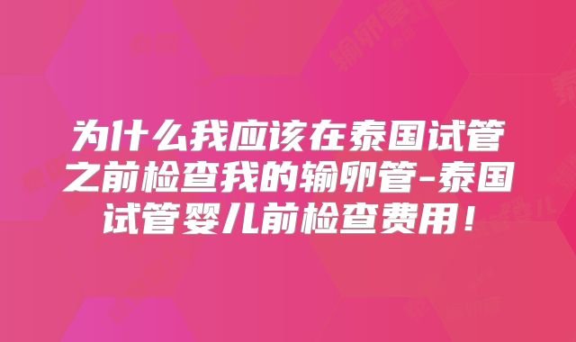 为什么我应该在泰国试管之前检查我的输卵管-泰国试管婴儿前检查费用！