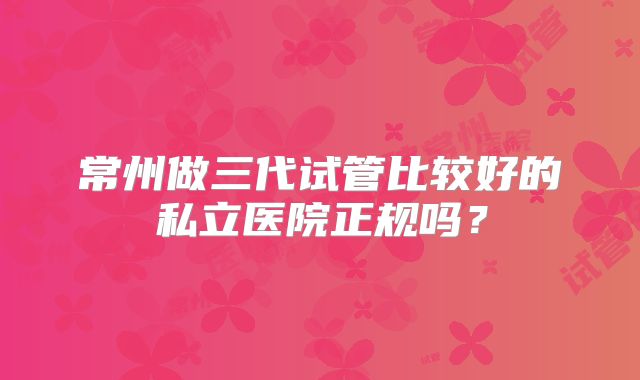 常州做三代试管比较好的私立医院正规吗?