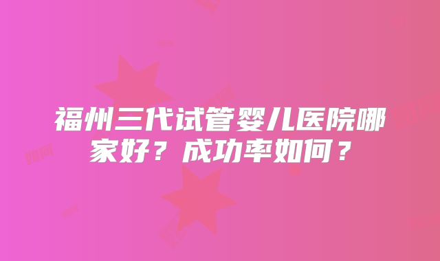 福州三代试管婴儿医院哪家好？成功率如何？