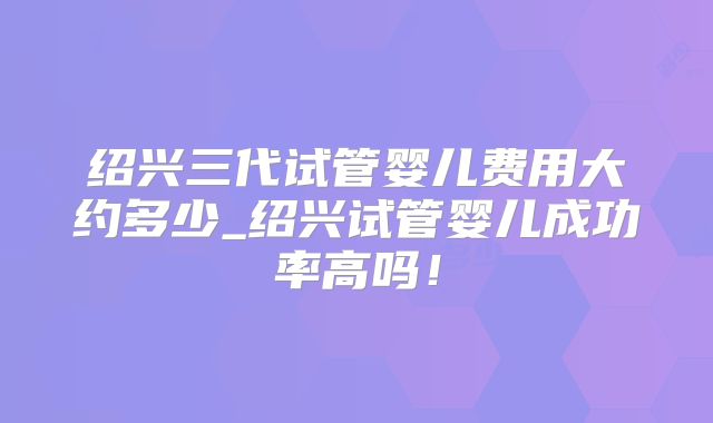 绍兴三代试管婴儿费用大约多少_绍兴试管婴儿成功率高吗!