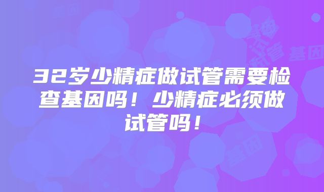 32岁少精症做试管需要检查基因吗！少精症必须做试管吗！