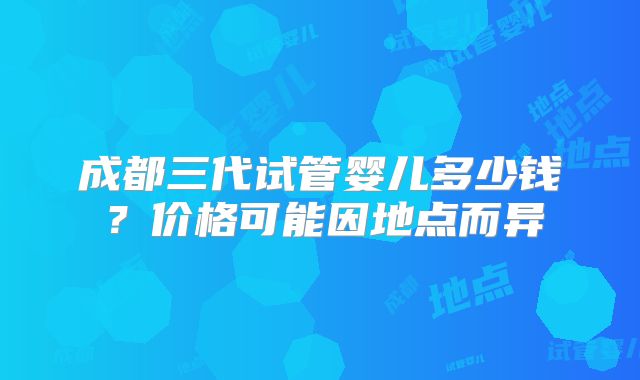 成都三代试管婴儿多少钱?价格可能因地点而异