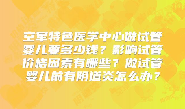 空军特色医学中心做试管婴儿要多少钱？影响试管价格因素有哪些？做试管婴儿前有阴道炎怎么办？