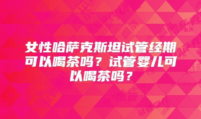 女性哈萨克斯坦试管经期可以喝茶吗？试管婴儿可以喝茶吗？