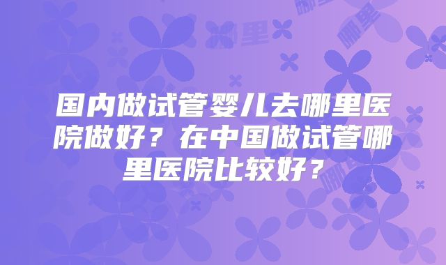 国内做试管婴儿去哪里医院做好？在中国做试管哪里医院比较好？