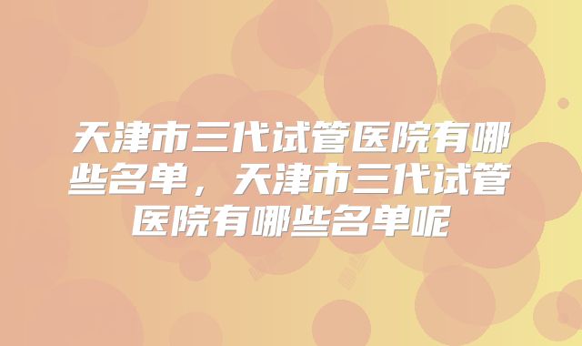 天津市三代试管医院有哪些名单，天津市三代试管医院有哪些名单呢
