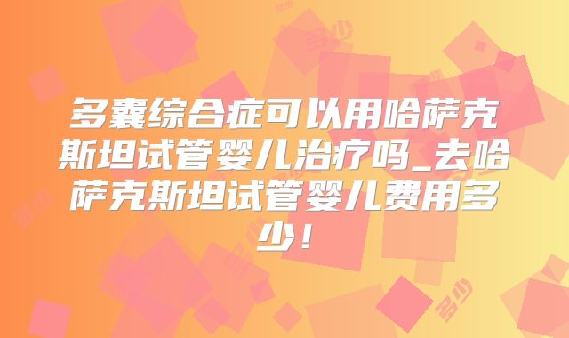 多囊综合症可以用哈萨克斯坦试管婴儿治疗吗_去哈萨克斯坦试管婴儿费用多少！