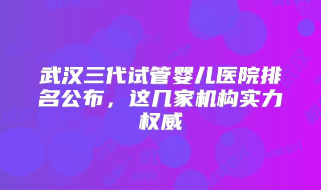 武汉三代试管婴儿医院排名公布，这几家机构实力权威
