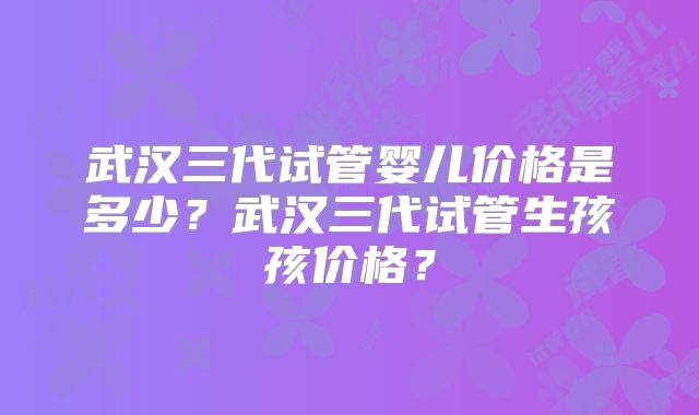 武汉三代试管婴儿价格是多少?武汉三代试管生孩孩价格?