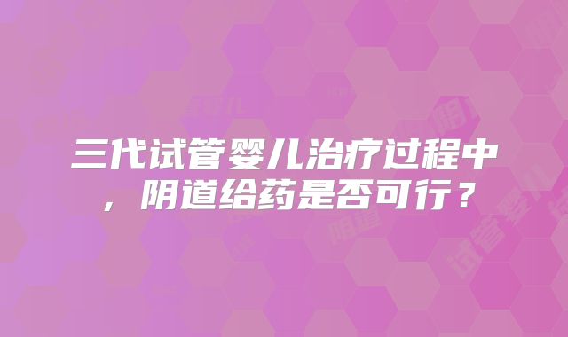三代试管婴儿治疗过程中，阴道给药是否可行？