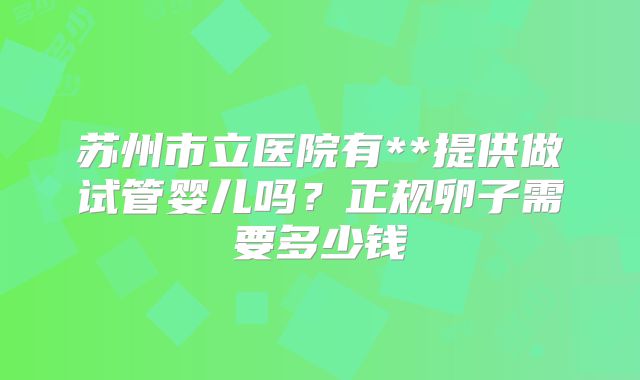 苏州市立医院有**提供做试管婴儿吗?正规卵子需要多少钱