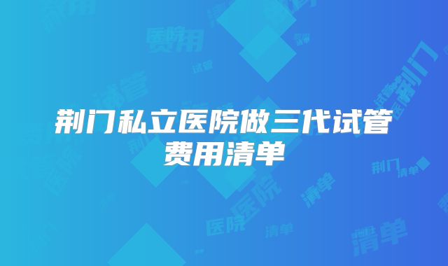 荆门私立医院做三代试管费用清单