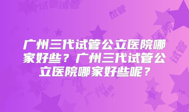 广州三代试管公立医院哪家好些？广州三代试管公立医院哪家好些呢？