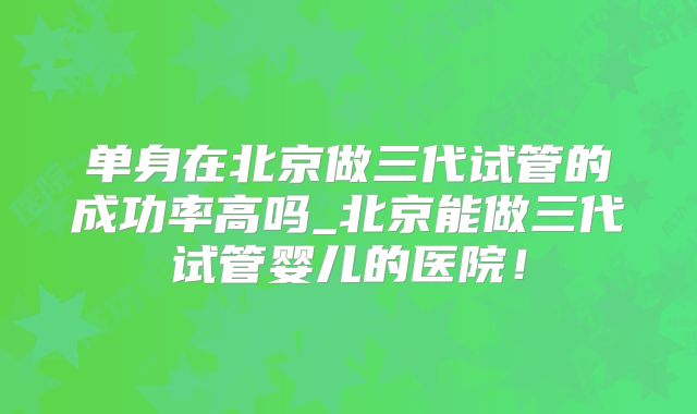 单身在北京做三代试管的成功率高吗_北京能做三代试管婴儿的医院!