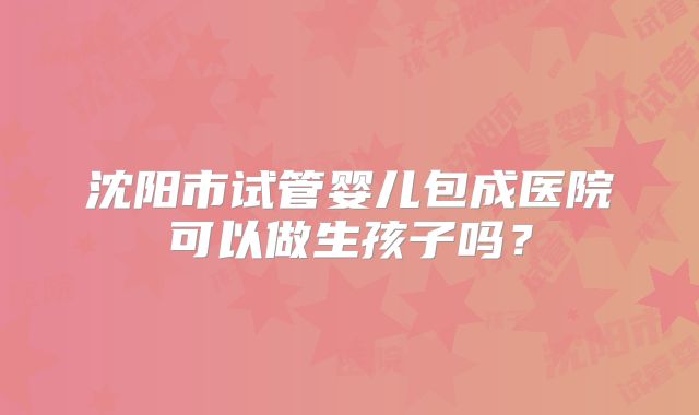 沈阳市试管婴儿包成医院可以做生孩子吗？