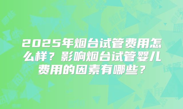 2025年烟台试管费用怎么样？影响烟台试管婴儿费用的因素有哪些？