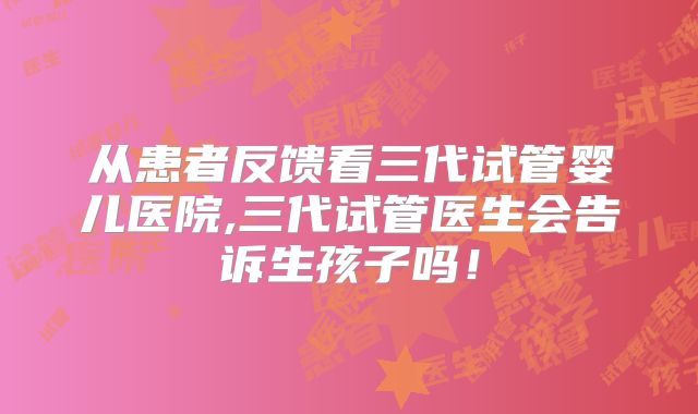 从患者反馈看三代试管婴儿医院,三代试管医生会告诉生孩子吗!