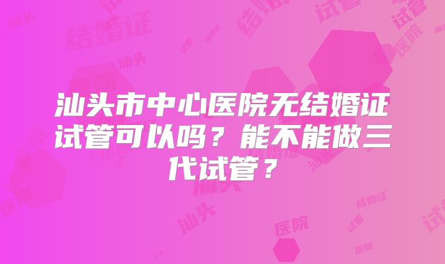 汕头市中心医院无结婚证试管可以吗?能不能做三代试管?