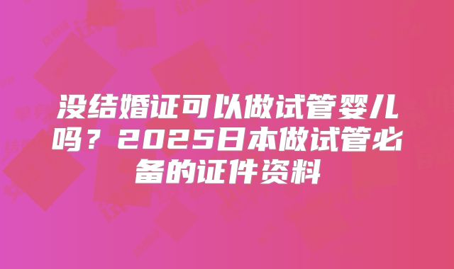 没结婚证可以做试管婴儿吗？2025日本做试管必备的证件资料