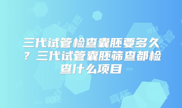 三代试管检查囊胚要多久？三代试管囊胚筛查都检查什么项目