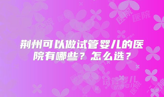 荆州可以做试管婴儿的医院有哪些？怎么选？