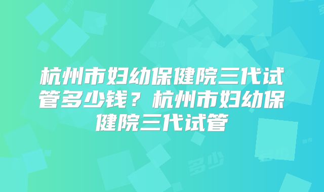 杭州市妇幼保健院三代试管多少钱？杭州市妇幼保健院三代试管