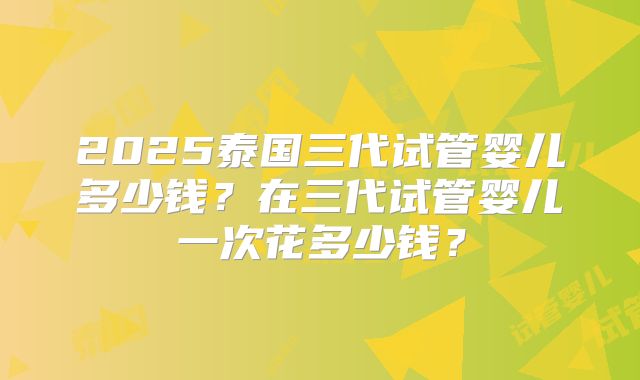 2025泰国三代试管婴儿多少钱？在三代试管婴儿一次花多少钱？