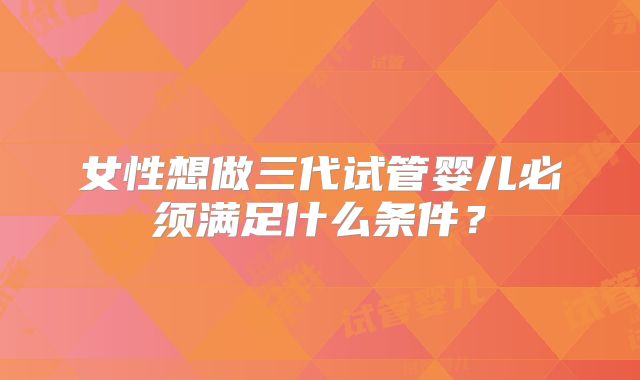 女性想做三代试管婴儿必须满足什么条件？