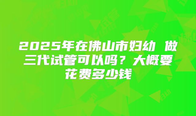 2025年在佛山市妇幼 做三代试管可以吗？大概要花费多少钱