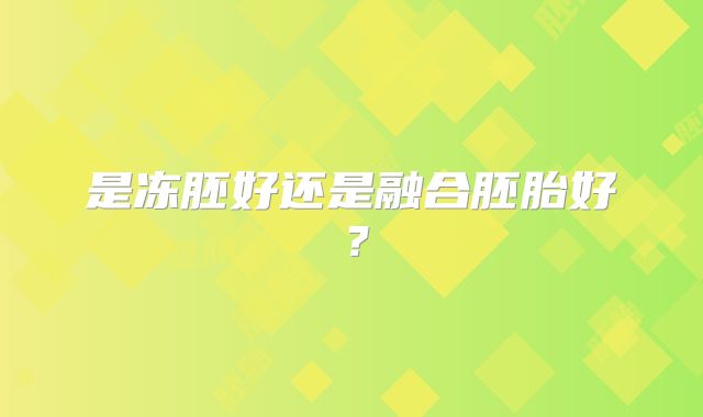 是冻胚好还是融合胚胎好?