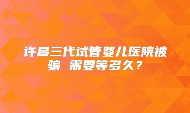 许昌三代试管婴儿医院被骗 需要等多久？