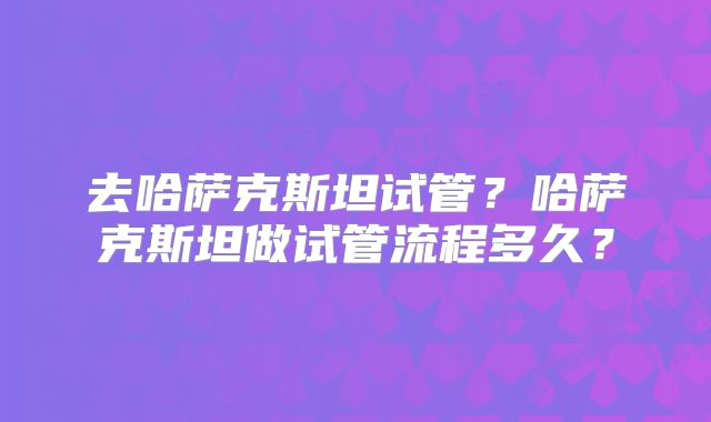去哈萨克斯坦试管?哈萨克斯坦做试管流程多久?