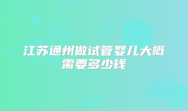 江苏通州做试管婴儿大概需要多少钱